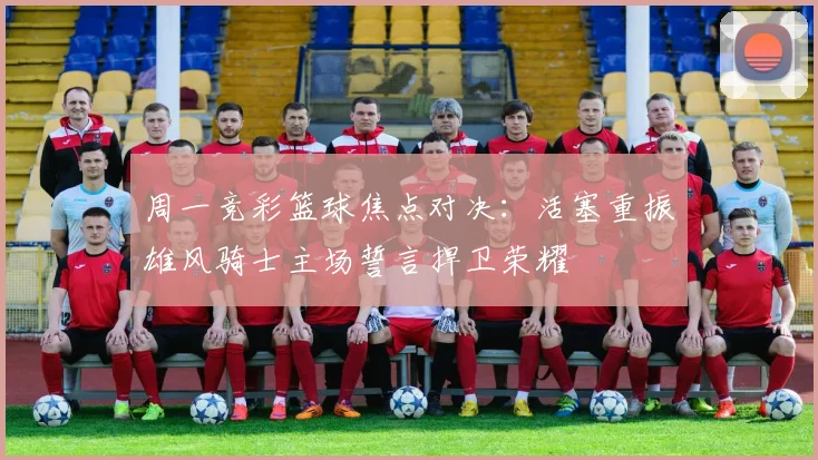 周一竞彩篮球焦点对决：活塞重振雄风骑士主场誓言捍卫荣耀