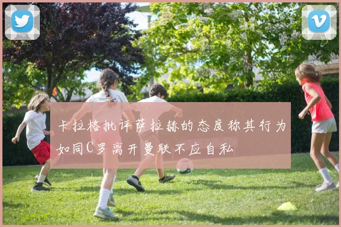卡拉格批评萨拉赫的态度称其行为如同C罗离开曼联不应自私