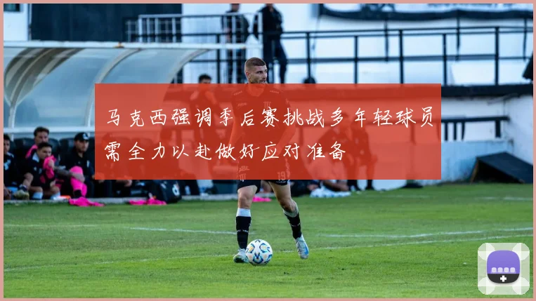 马克西强调季后赛挑战多年轻球员需全力以赴做好应对准备