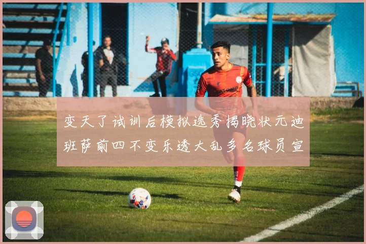 变天了试训后模拟选秀揭晓状元迪班萨前四不变乐透大乱多名球员宣布退选