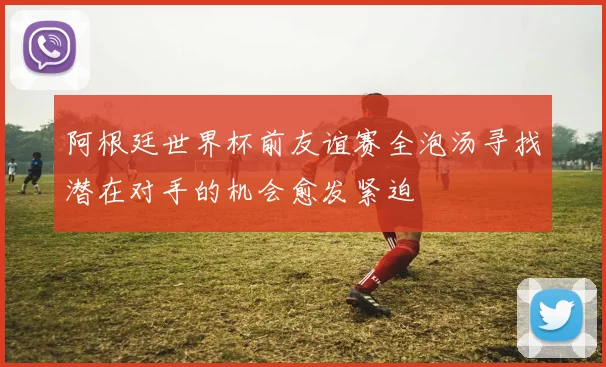 阿根廷世界杯前友谊赛全泡汤寻找潜在对手的机会愈发紧迫