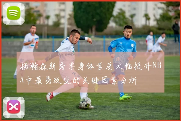 杨瀚森新秀季身体素质大幅提升NBA中最易改变的关键因素分析