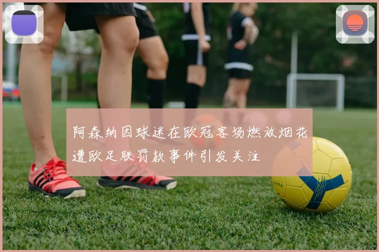 阿森纳因球迷在欧冠客场燃放烟花遭欧足联罚款事件引发关注