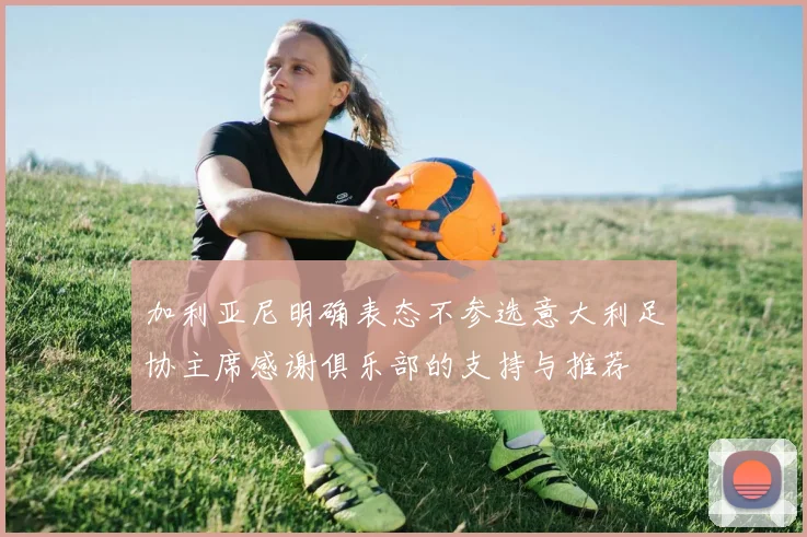 加利亚尼明确表态不参选意大利足协主席感谢俱乐部的支持与推荐