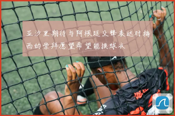 亚沙里期待与阿根廷交锋表达对梅西的崇拜愿望希望能换球衣