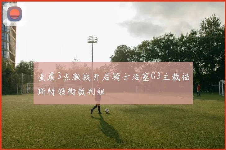 凌晨3点激战开启骑士活塞G3主裁福斯特领衔裁判组