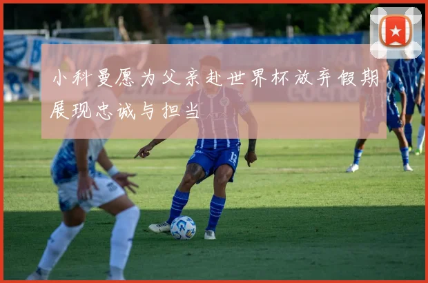 小科曼愿为父亲赴世界杯放弃假期展现忠诚与担当