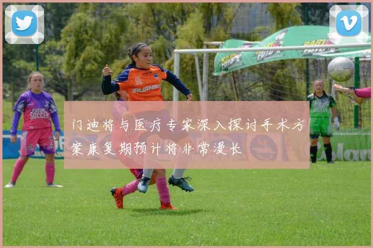 门迪将与医疗专家深入探讨手术方案康复期预计将非常漫长