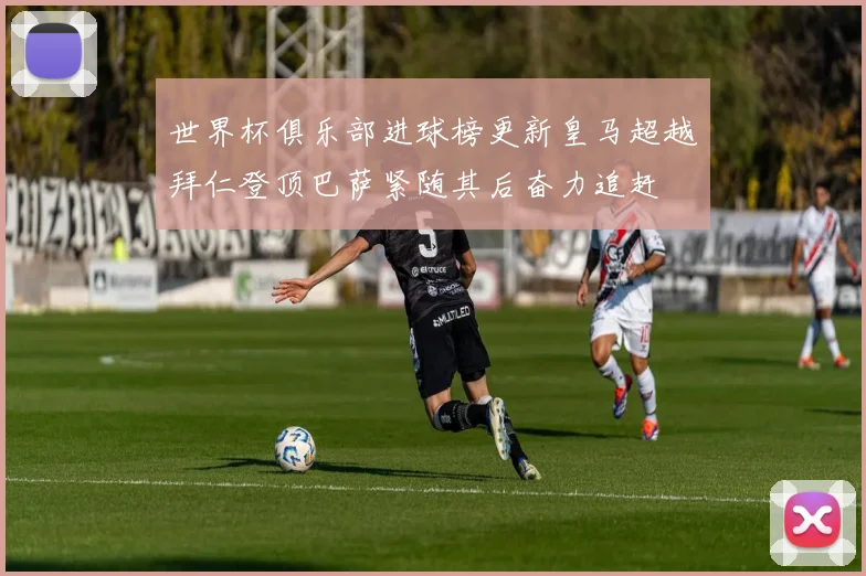 世界杯俱乐部进球榜更新皇马超越拜仁登顶巴萨紧随其后奋力追赶