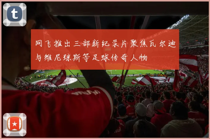 网飞推出三部新纪录片聚焦瓦尔迪与维尼琼斯等足球传奇人物