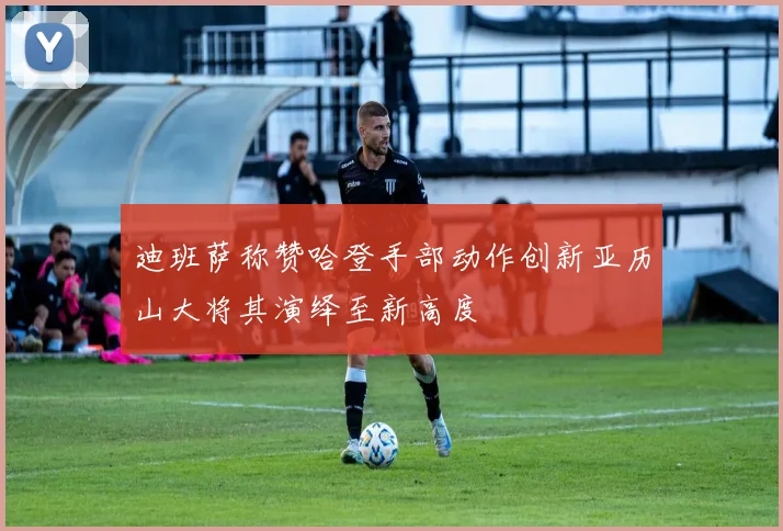 迪班萨称赞哈登手部动作创新亚历山大将其演绎至新高度
