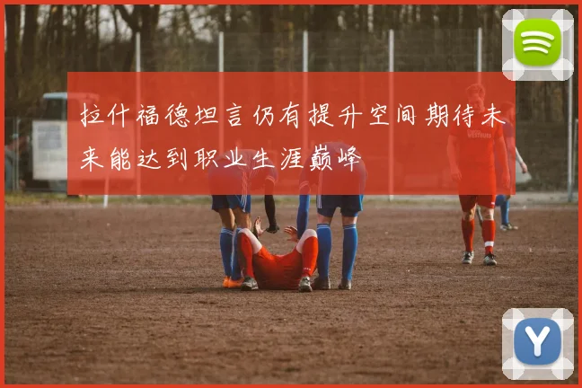 拉什福德坦言仍有提升空间期待未来能达到职业生涯巅峰