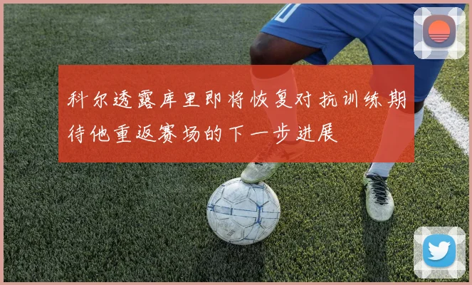 科尔透露库里即将恢复对抗训练期待他重返赛场的下一步进展